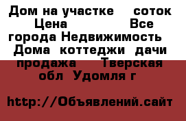 Дом на участке 30 соток › Цена ­ 550 000 - Все города Недвижимость » Дома, коттеджи, дачи продажа   . Тверская обл.,Удомля г.